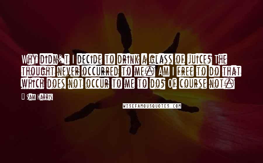 Sam Harris Quotes: Why didn't I decide to drink a glass of juice? The thought never occurred to me. Am I free to do that which does not occur to me to do? Of course not.