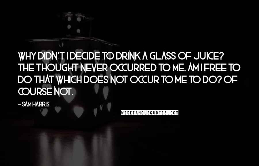 Sam Harris Quotes: Why didn't I decide to drink a glass of juice? The thought never occurred to me. Am I free to do that which does not occur to me to do? Of course not.