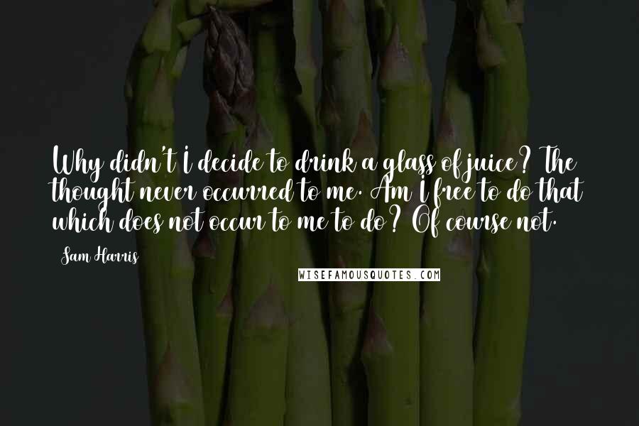 Sam Harris Quotes: Why didn't I decide to drink a glass of juice? The thought never occurred to me. Am I free to do that which does not occur to me to do? Of course not.