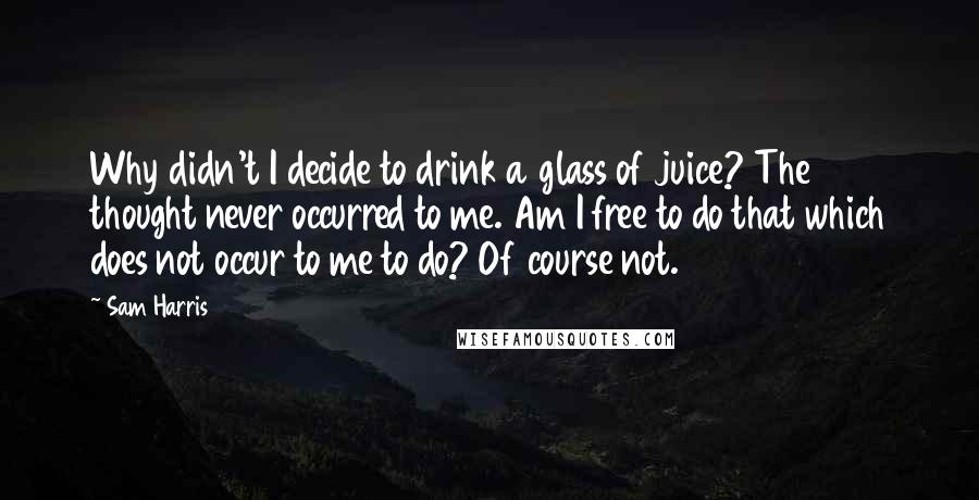 Sam Harris Quotes: Why didn't I decide to drink a glass of juice? The thought never occurred to me. Am I free to do that which does not occur to me to do? Of course not.