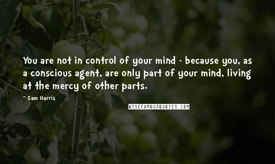 Sam Harris Quotes: You are not in control of your mind - because you, as a conscious agent, are only part of your mind, living at the mercy of other parts.