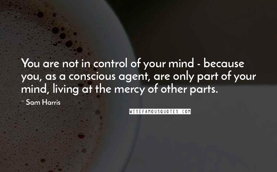 Sam Harris Quotes: You are not in control of your mind - because you, as a conscious agent, are only part of your mind, living at the mercy of other parts.