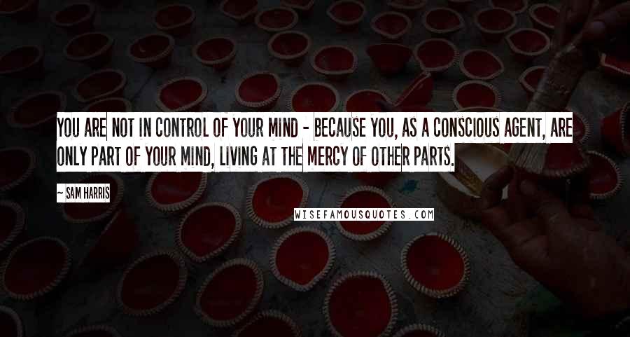 Sam Harris Quotes: You are not in control of your mind - because you, as a conscious agent, are only part of your mind, living at the mercy of other parts.