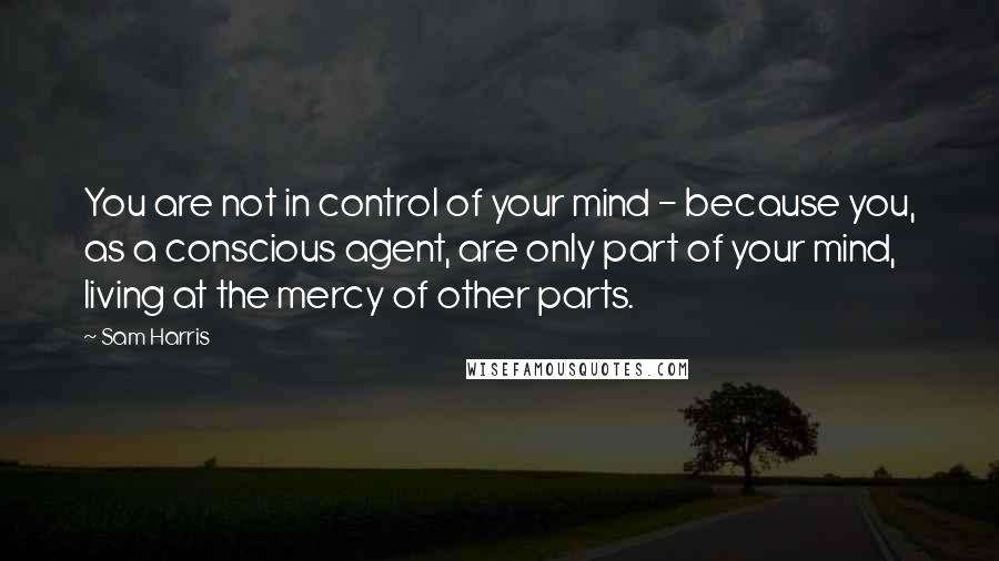 Sam Harris Quotes: You are not in control of your mind - because you, as a conscious agent, are only part of your mind, living at the mercy of other parts.