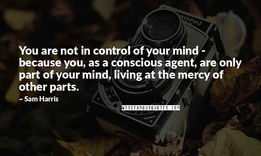 Sam Harris Quotes: You are not in control of your mind - because you, as a conscious agent, are only part of your mind, living at the mercy of other parts.