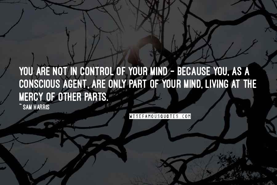 Sam Harris Quotes: You are not in control of your mind - because you, as a conscious agent, are only part of your mind, living at the mercy of other parts.