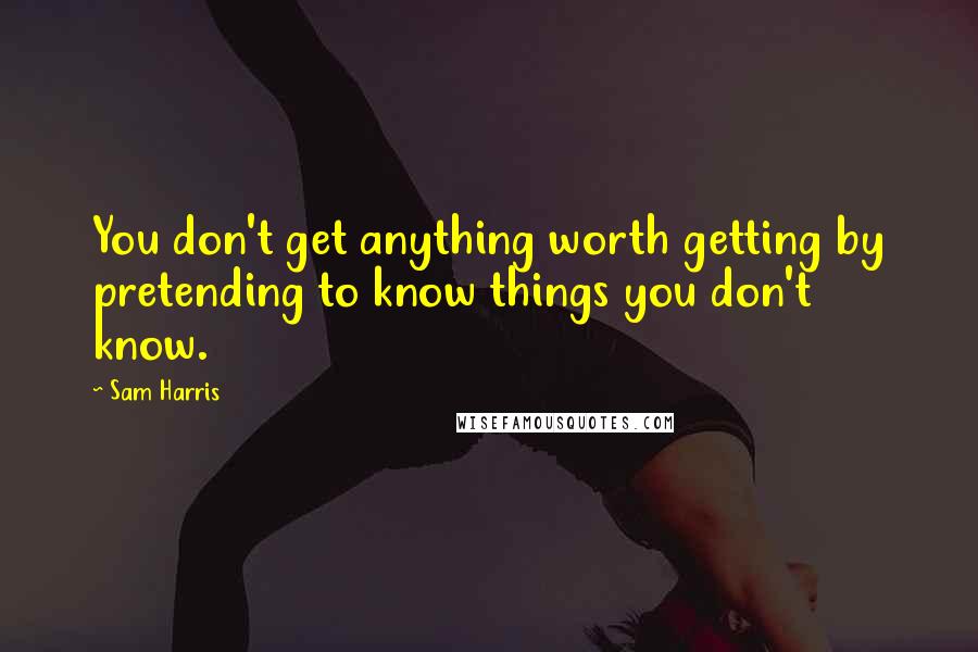 Sam Harris Quotes: You don't get anything worth getting by pretending to know things you don't know.