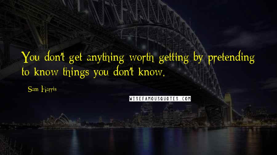 Sam Harris Quotes: You don't get anything worth getting by pretending to know things you don't know.