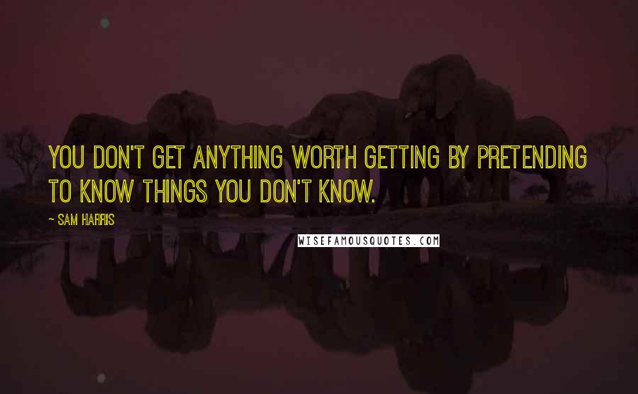 Sam Harris Quotes: You don't get anything worth getting by pretending to know things you don't know.