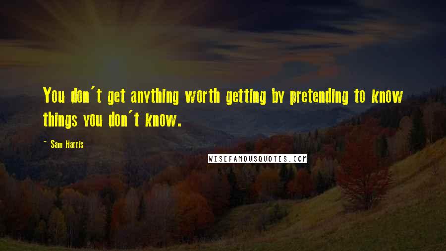 Sam Harris Quotes: You don't get anything worth getting by pretending to know things you don't know.