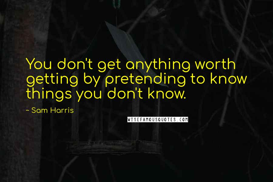 Sam Harris Quotes: You don't get anything worth getting by pretending to know things you don't know.