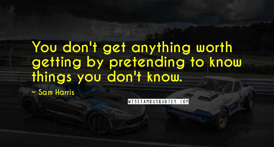 Sam Harris Quotes: You don't get anything worth getting by pretending to know things you don't know.