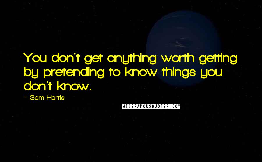 Sam Harris Quotes: You don't get anything worth getting by pretending to know things you don't know.