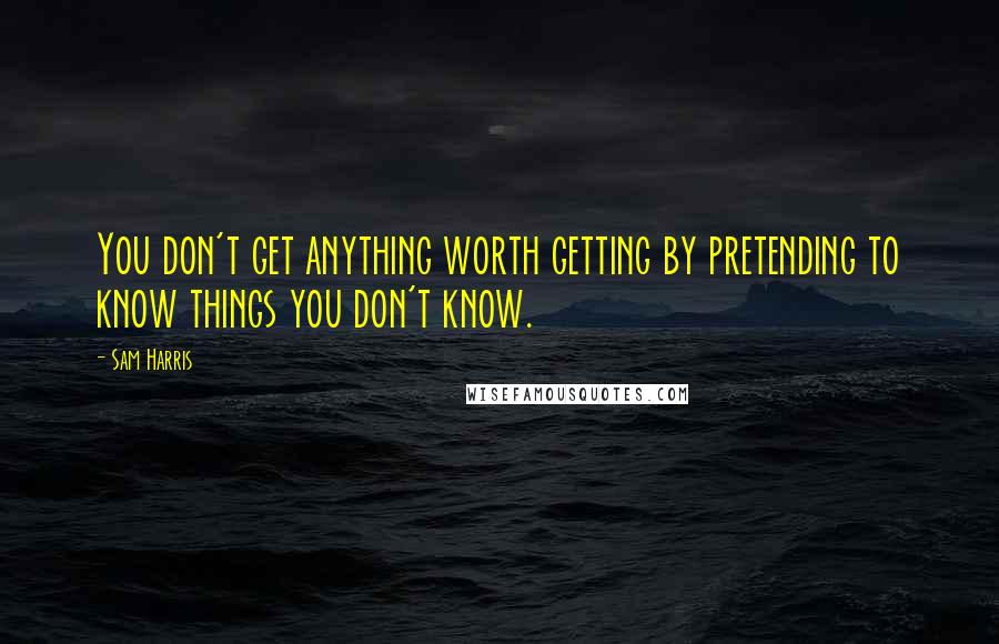 Sam Harris Quotes: You don't get anything worth getting by pretending to know things you don't know.