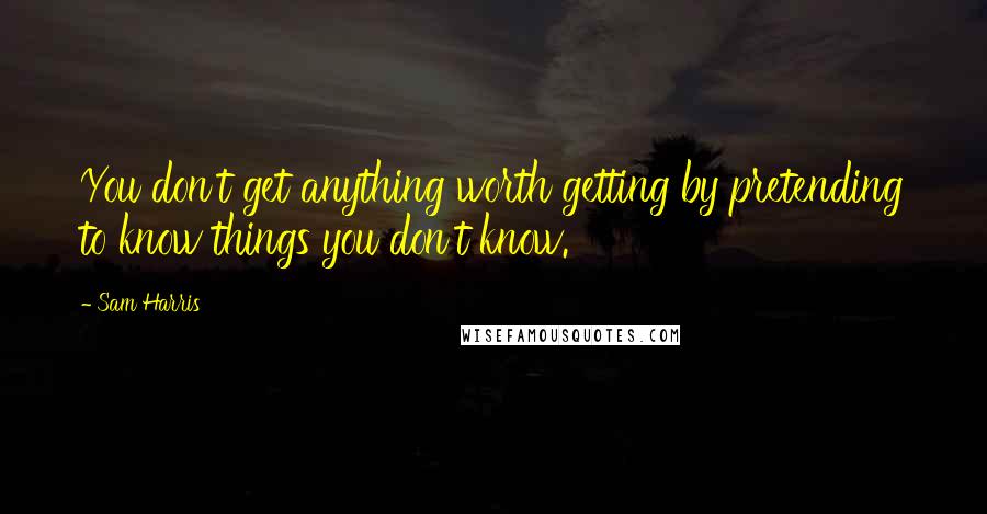 Sam Harris Quotes: You don't get anything worth getting by pretending to know things you don't know.