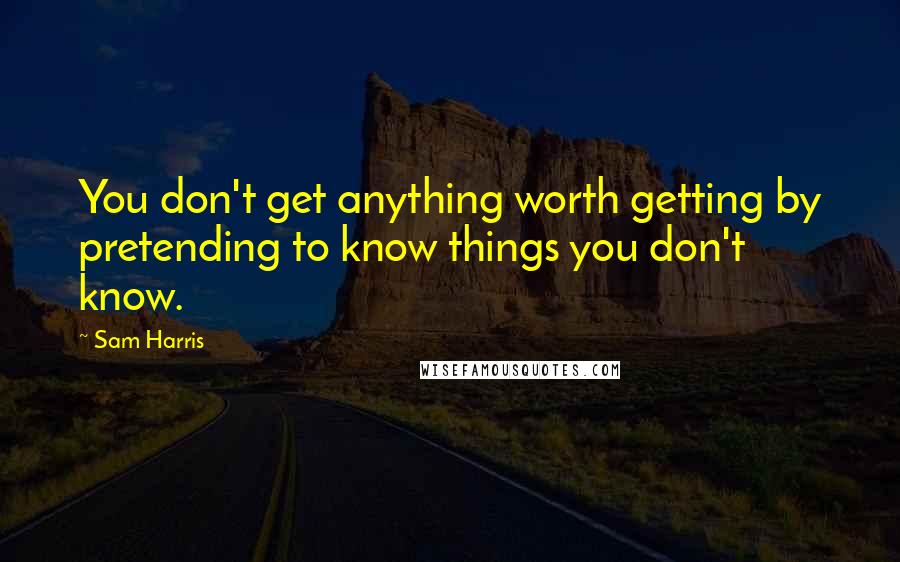 Sam Harris Quotes: You don't get anything worth getting by pretending to know things you don't know.