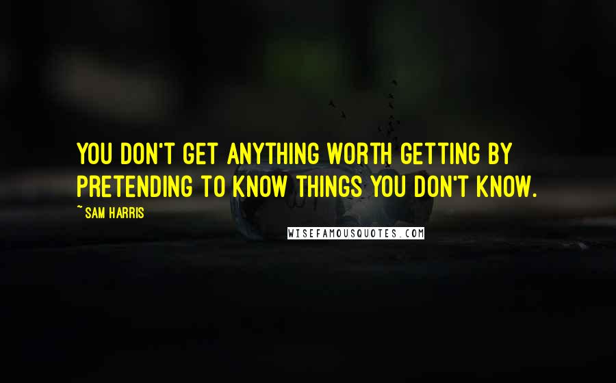 Sam Harris Quotes: You don't get anything worth getting by pretending to know things you don't know.