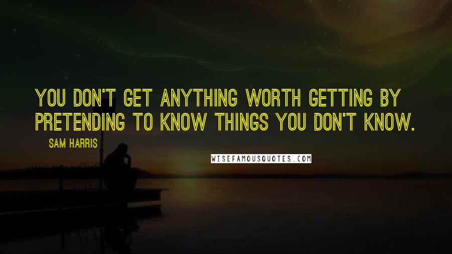 Sam Harris Quotes: You don't get anything worth getting by pretending to know things you don't know.