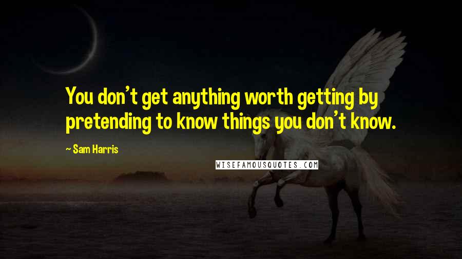 Sam Harris Quotes: You don't get anything worth getting by pretending to know things you don't know.