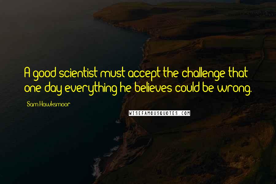 Sam Hawksmoor Quotes: A good scientist must accept the challenge that one day everything he believes could be wrong.