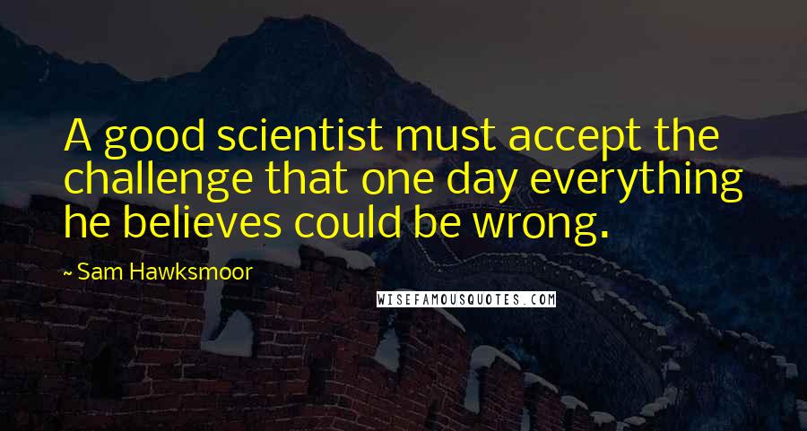 Sam Hawksmoor Quotes: A good scientist must accept the challenge that one day everything he believes could be wrong.