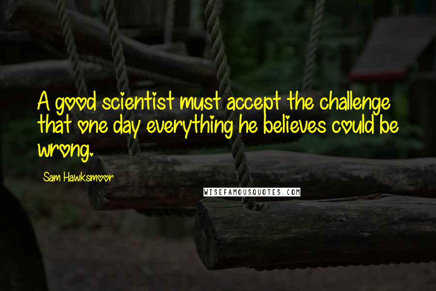 Sam Hawksmoor Quotes: A good scientist must accept the challenge that one day everything he believes could be wrong.
