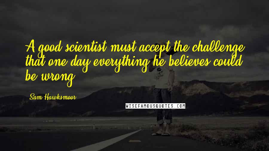 Sam Hawksmoor Quotes: A good scientist must accept the challenge that one day everything he believes could be wrong.