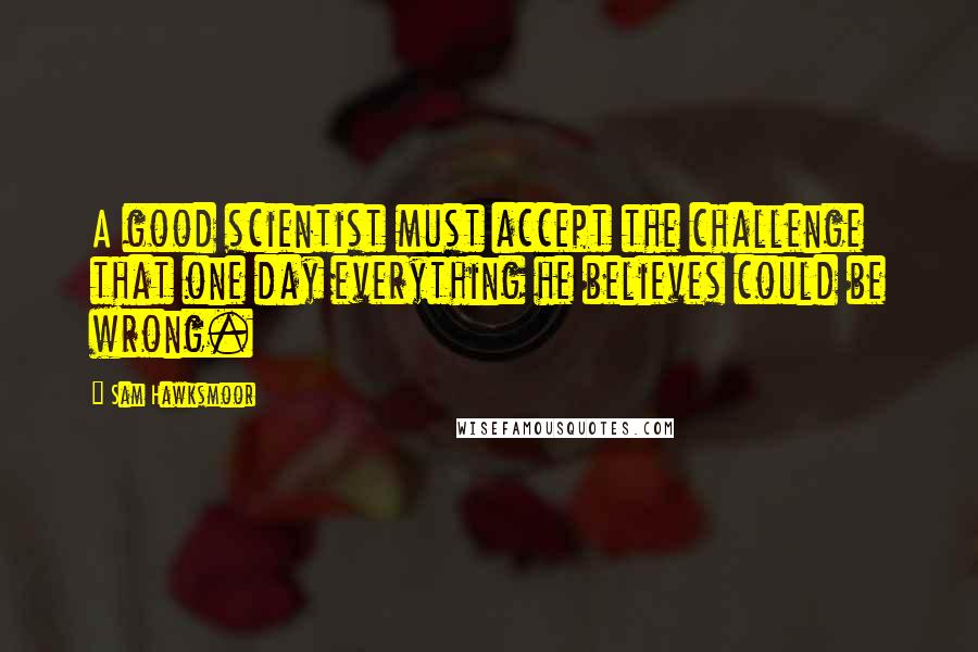 Sam Hawksmoor Quotes: A good scientist must accept the challenge that one day everything he believes could be wrong.