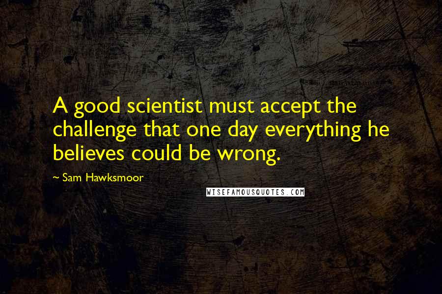 Sam Hawksmoor Quotes: A good scientist must accept the challenge that one day everything he believes could be wrong.