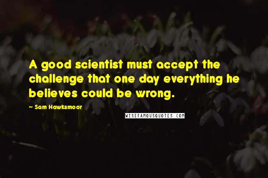 Sam Hawksmoor Quotes: A good scientist must accept the challenge that one day everything he believes could be wrong.