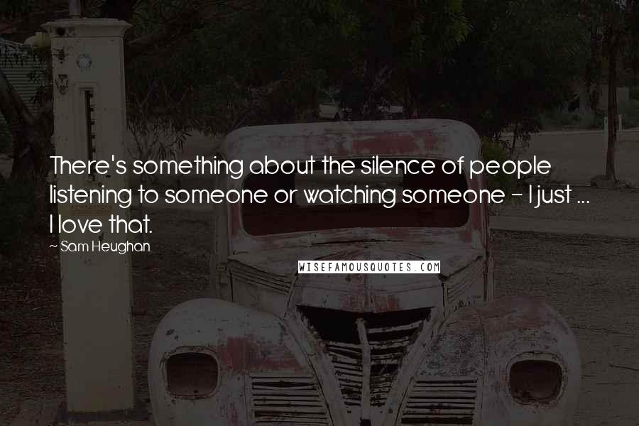 Sam Heughan Quotes: There's something about the silence of people listening to someone or watching someone - I just ... I love that.