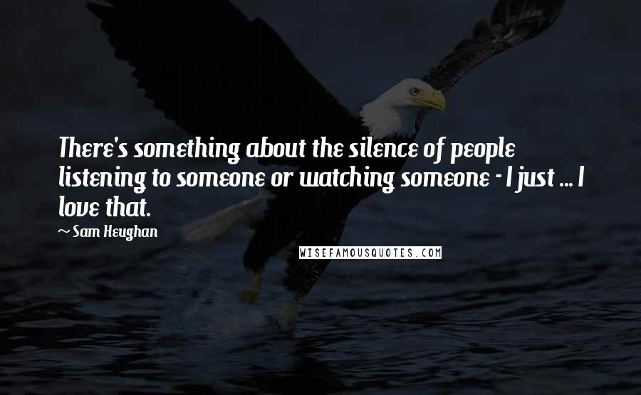 Sam Heughan Quotes: There's something about the silence of people listening to someone or watching someone - I just ... I love that.