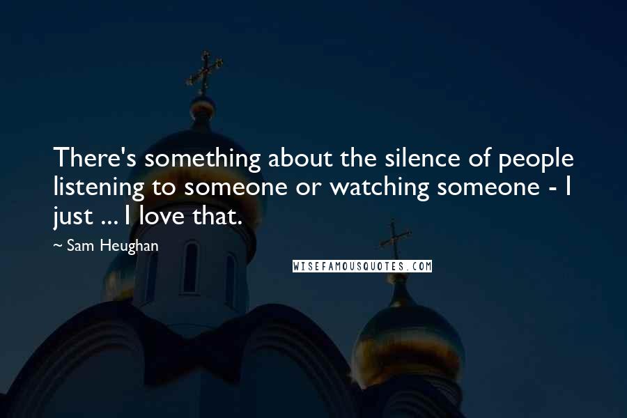 Sam Heughan Quotes: There's something about the silence of people listening to someone or watching someone - I just ... I love that.