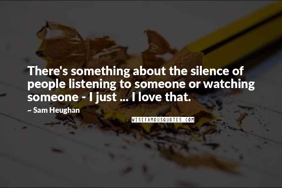 Sam Heughan Quotes: There's something about the silence of people listening to someone or watching someone - I just ... I love that.