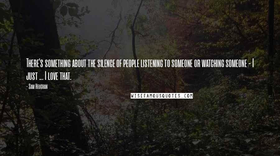 Sam Heughan Quotes: There's something about the silence of people listening to someone or watching someone - I just ... I love that.