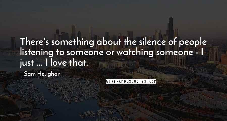 Sam Heughan Quotes: There's something about the silence of people listening to someone or watching someone - I just ... I love that.