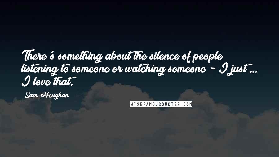 Sam Heughan Quotes: There's something about the silence of people listening to someone or watching someone - I just ... I love that.