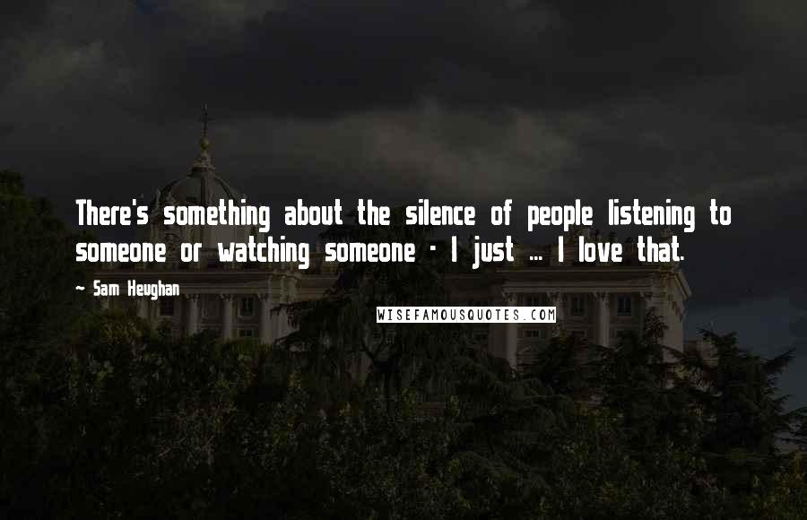 Sam Heughan Quotes: There's something about the silence of people listening to someone or watching someone - I just ... I love that.