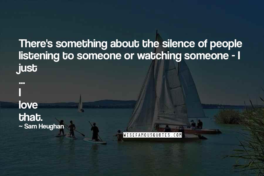 Sam Heughan Quotes: There's something about the silence of people listening to someone or watching someone - I just ... I love that.