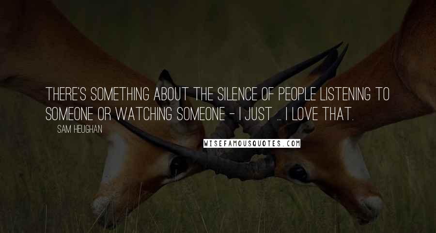 Sam Heughan Quotes: There's something about the silence of people listening to someone or watching someone - I just ... I love that.