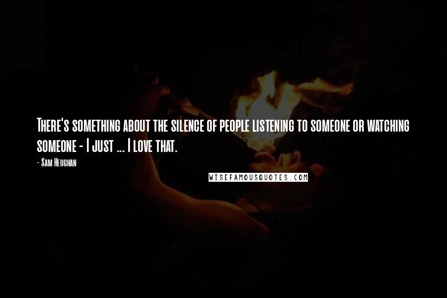 Sam Heughan Quotes: There's something about the silence of people listening to someone or watching someone - I just ... I love that.