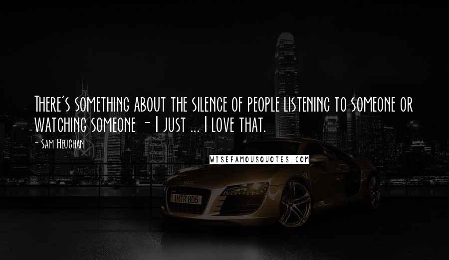 Sam Heughan Quotes: There's something about the silence of people listening to someone or watching someone - I just ... I love that.