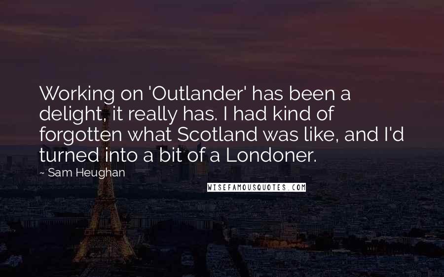 Sam Heughan Quotes: Working on 'Outlander' has been a delight, it really has. I had kind of forgotten what Scotland was like, and I'd turned into a bit of a Londoner.