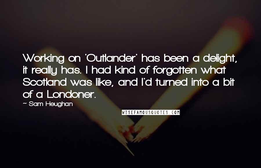 Sam Heughan Quotes: Working on 'Outlander' has been a delight, it really has. I had kind of forgotten what Scotland was like, and I'd turned into a bit of a Londoner.