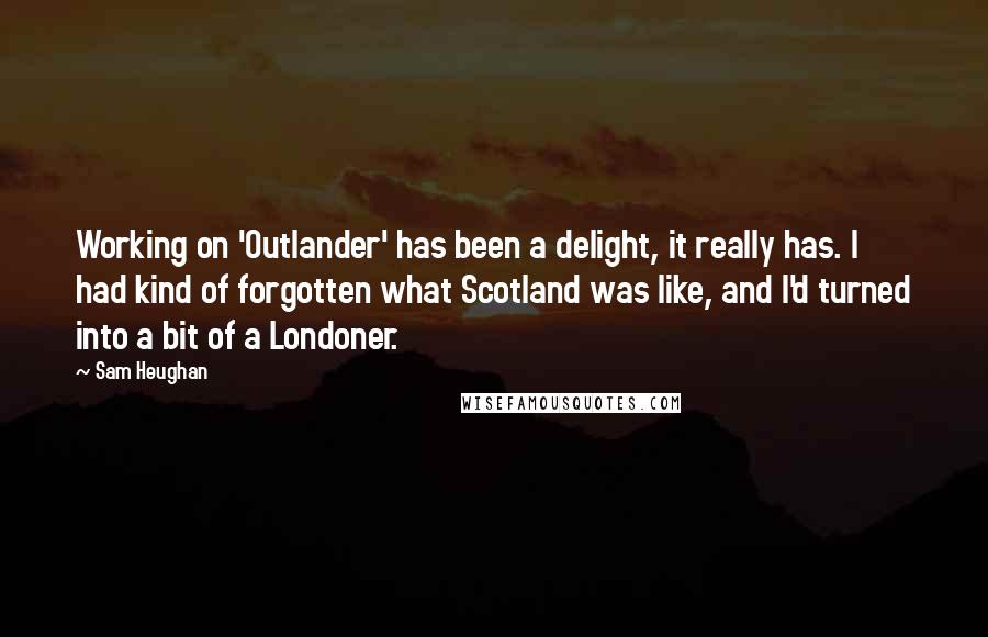 Sam Heughan Quotes: Working on 'Outlander' has been a delight, it really has. I had kind of forgotten what Scotland was like, and I'd turned into a bit of a Londoner.