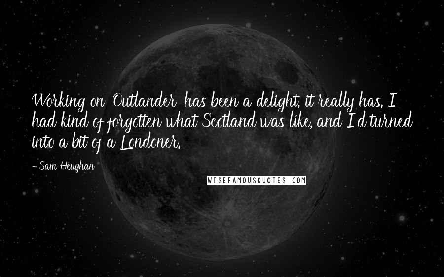 Sam Heughan Quotes: Working on 'Outlander' has been a delight, it really has. I had kind of forgotten what Scotland was like, and I'd turned into a bit of a Londoner.