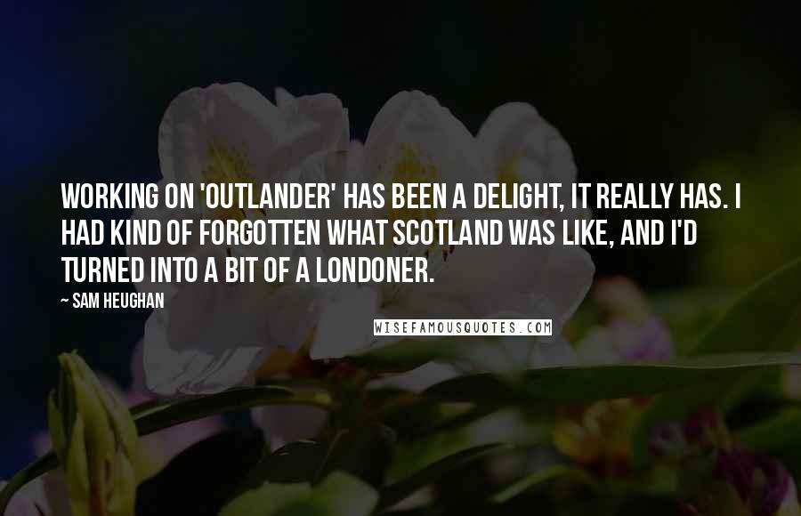 Sam Heughan Quotes: Working on 'Outlander' has been a delight, it really has. I had kind of forgotten what Scotland was like, and I'd turned into a bit of a Londoner.