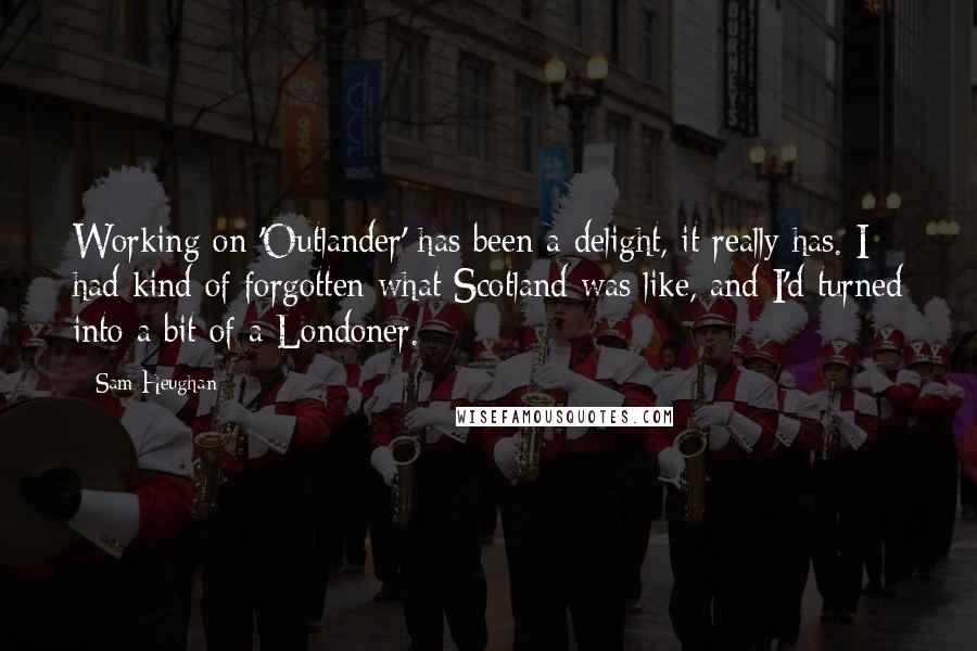Sam Heughan Quotes: Working on 'Outlander' has been a delight, it really has. I had kind of forgotten what Scotland was like, and I'd turned into a bit of a Londoner.