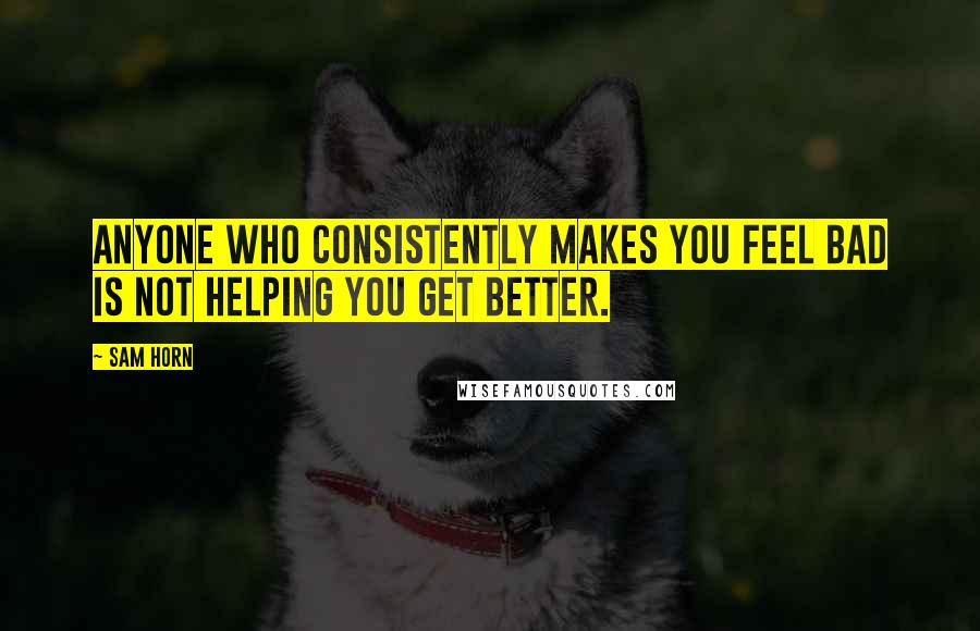 Sam Horn Quotes: Anyone who consistently makes you feel bad is not helping you get better.