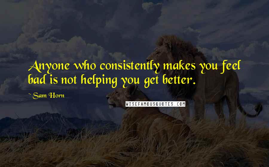 Sam Horn Quotes: Anyone who consistently makes you feel bad is not helping you get better.